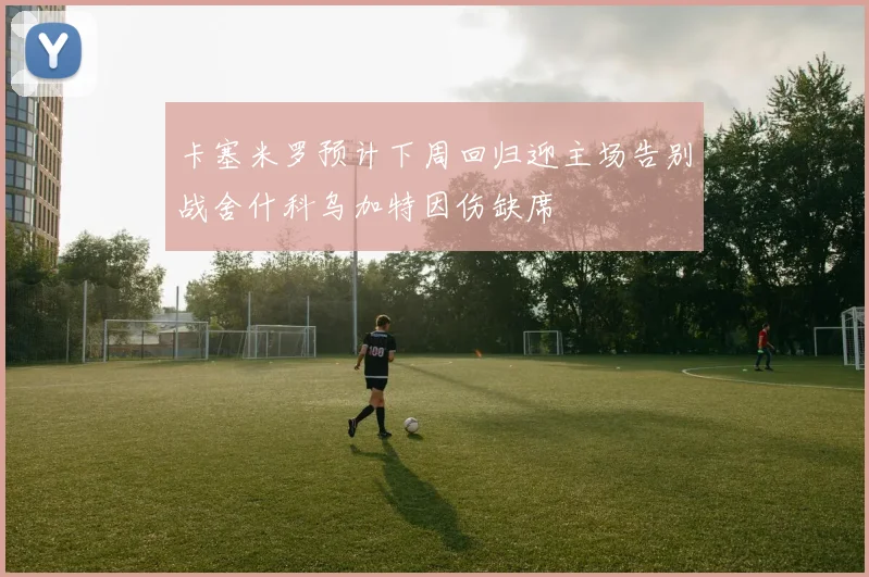 卡塞米罗预计下周回归迎主场告别战舍什科乌加特因伤缺席