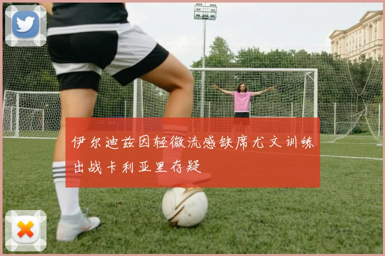 伊尔迪兹因轻微流感缺席尤文训练出战卡利亚里存疑
