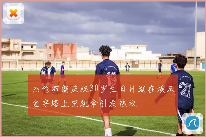 杰伦布朗庆祝30岁生日计划在埃及金字塔上空跳伞引发热议