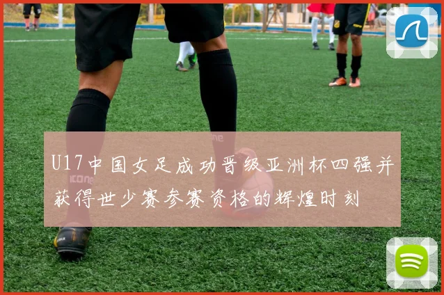 U17中国女足成功晋级亚洲杯四强并获得世少赛参赛资格的辉煌时刻