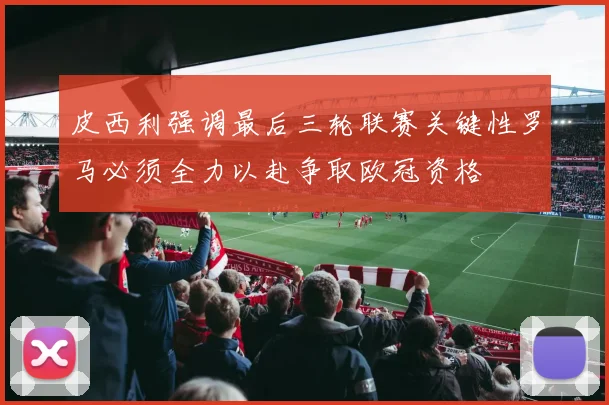 皮西利强调最后三轮联赛关键性罗马必须全力以赴争取欧冠资格