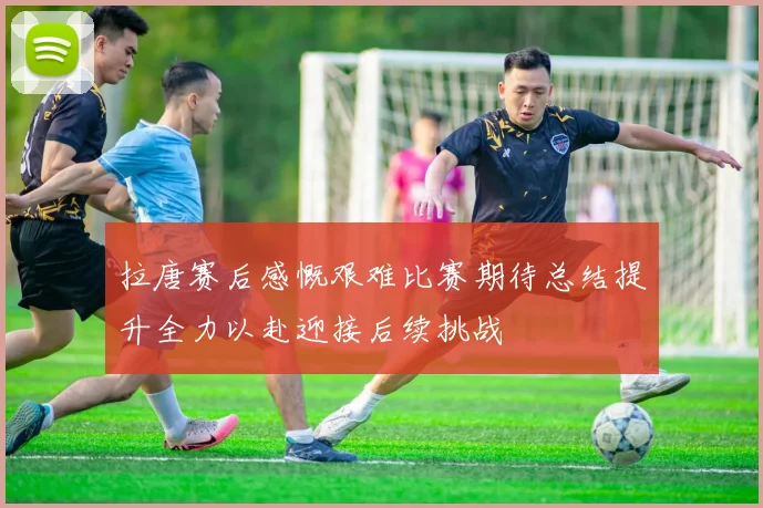 拉唐赛后感慨艰难比赛期待总结提升全力以赴迎接后续挑战
