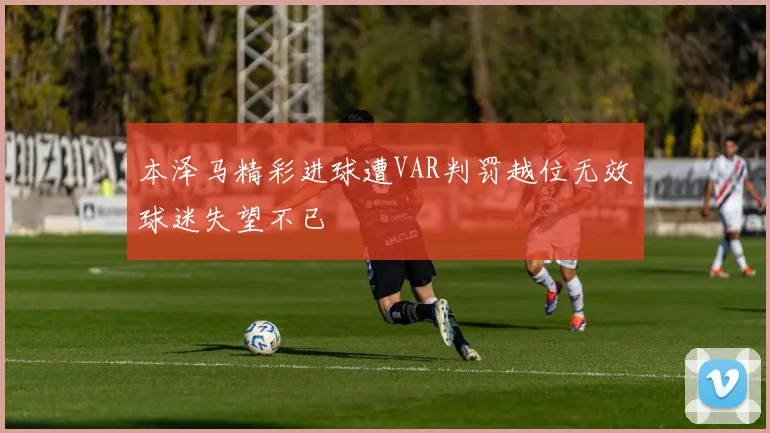 本泽马精彩进球遭VAR判罚越位无效球迷失望不已
