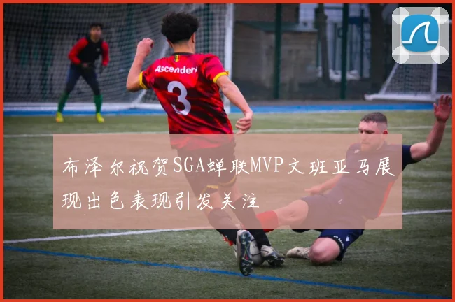 布泽尔祝贺SGA蝉联MVP文班亚马展现出色表现引发关注