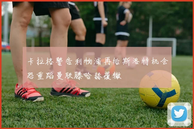 卡拉格警告利物浦再给斯洛特机会恐重蹈曼联滕哈赫覆辙