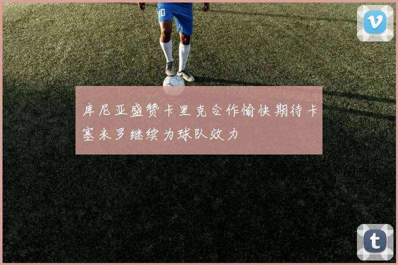 库尼亚盛赞卡里克合作愉快期待卡塞米罗继续为球队效力