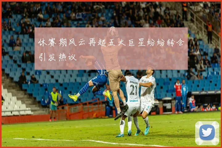 休赛期风云再起五大巨星纷纷转会引发热议