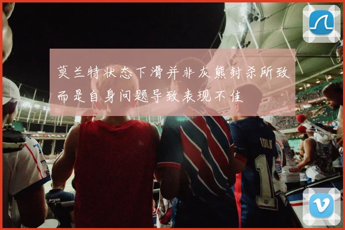 莫兰特状态下滑并非灰熊封杀所致而是自身问题导致表现不佳