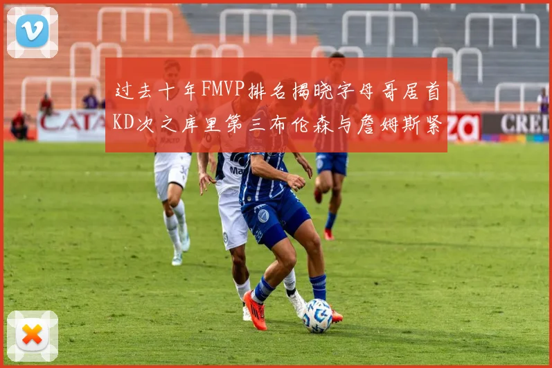 过去十年FMVP排名揭晓字母哥居首KD次之库里第三布伦森与詹姆斯紧随其后