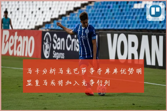 马卡分析马竞巴萨争夺库库优势明显皇马或将加入竞争行列