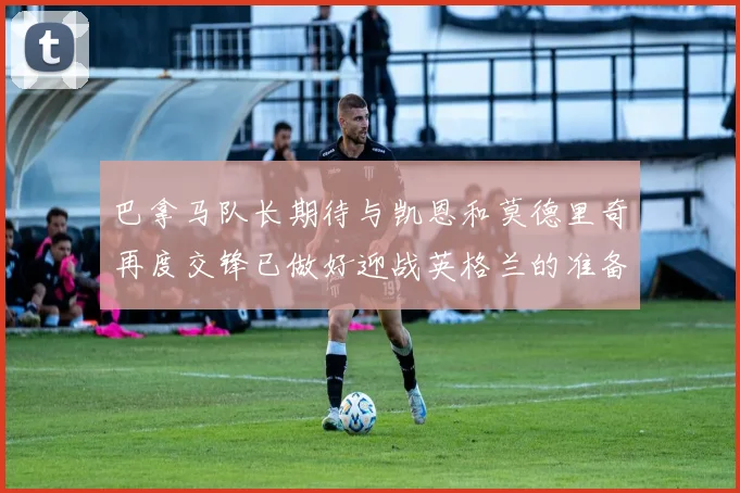 巴拿马队长期待与凯恩和莫德里奇再度交锋已做好迎战英格兰的准备