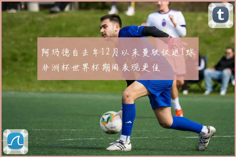 阿玛德自去年12月以来曼联仅进1球非洲杯世界杯期间表现更佳