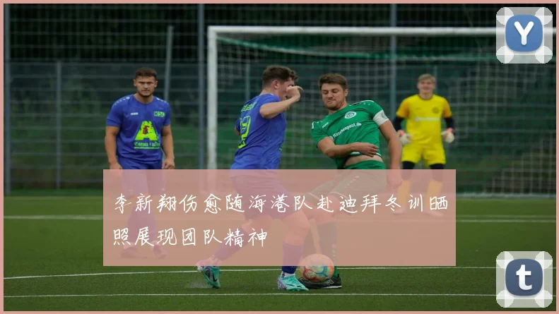 李新翔伤愈随海港队赴迪拜冬训晒照展现团队精神