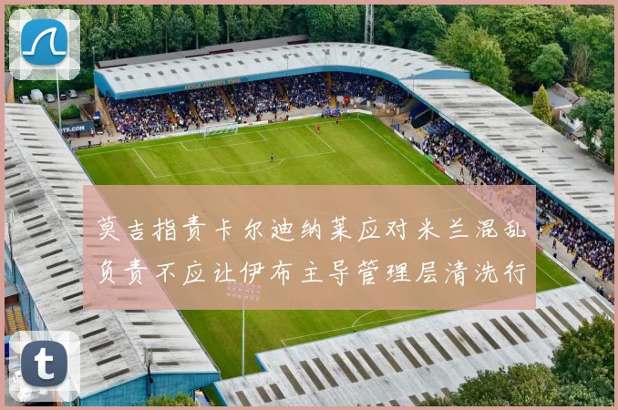 莫吉指责卡尔迪纳莱应对米兰混乱负责不应让伊布主导管理层清洗行动