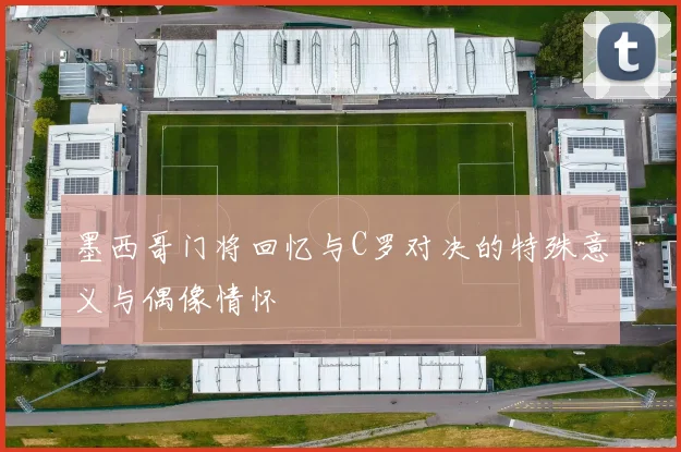墨西哥门将回忆与C罗对决的特殊意义与偶像情怀