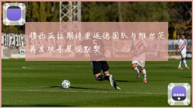 穆西亚拉期待重返德国队与维尔茨再度联手展现默契
