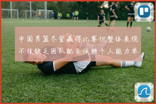 中国男篮尽管赢得比赛但整体表现不佳缺乏团队配合依赖个人能力单打成效有限