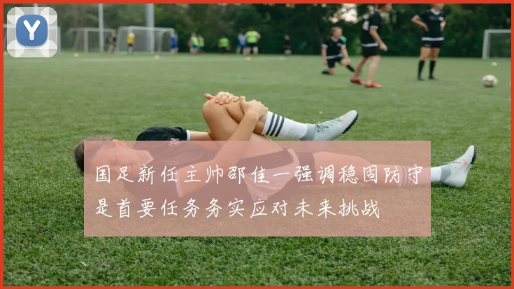 国足新任主帅邵佳一强调稳固防守是首要任务务实应对未来挑战