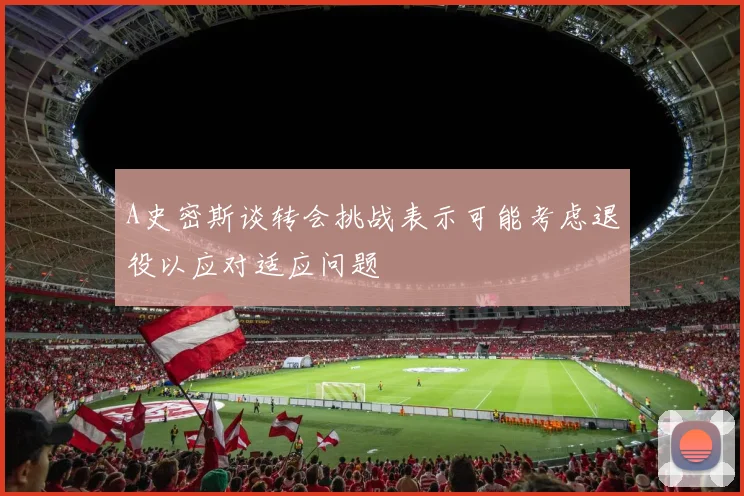 A史密斯谈转会挑战表示可能考虑退役以应对适应问题